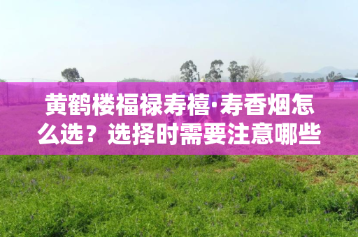 如何选择黄鹤楼福禄寿禧·寿香烟?选购时需要关注的细节